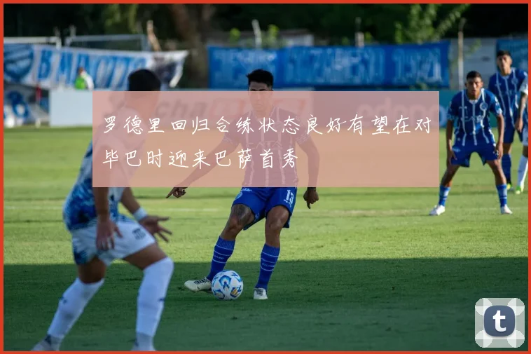 罗德里回归合练状态良好有望在对毕巴时迎来巴萨首秀