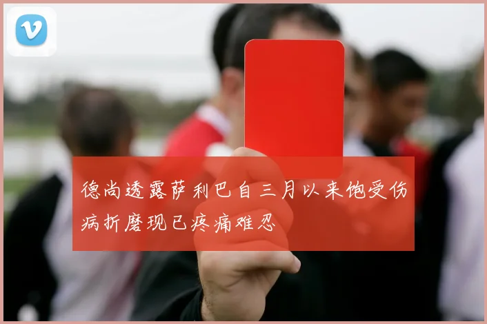 德尚透露萨利巴自三月以来饱受伤病折磨现已疼痛难忍