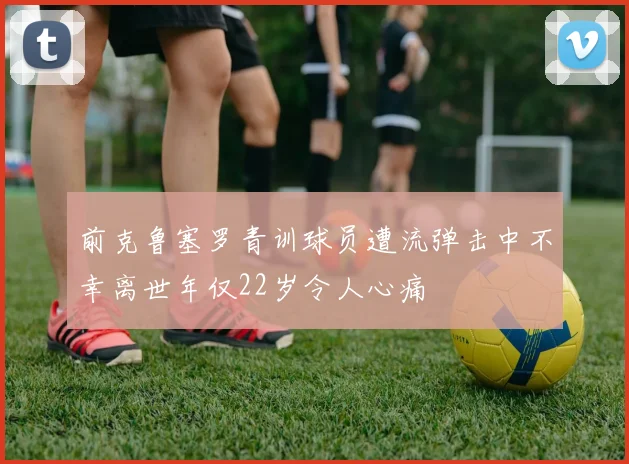 前克鲁塞罗青训球员遭流弹击中不幸离世年仅22岁令人心痛
