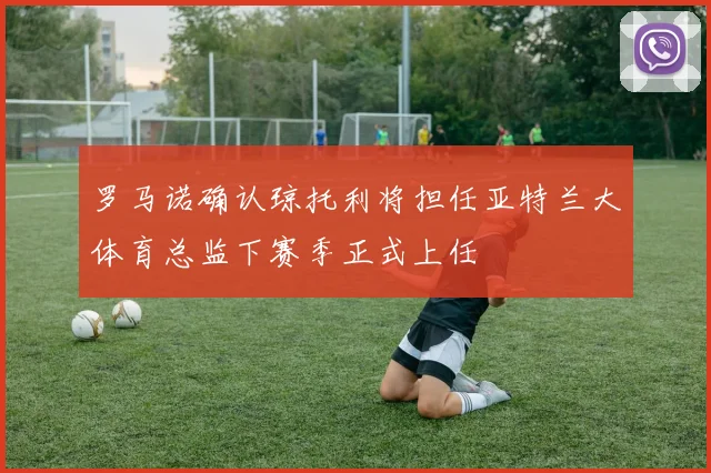 罗马诺确认琼托利将担任亚特兰大体育总监下赛季正式上任