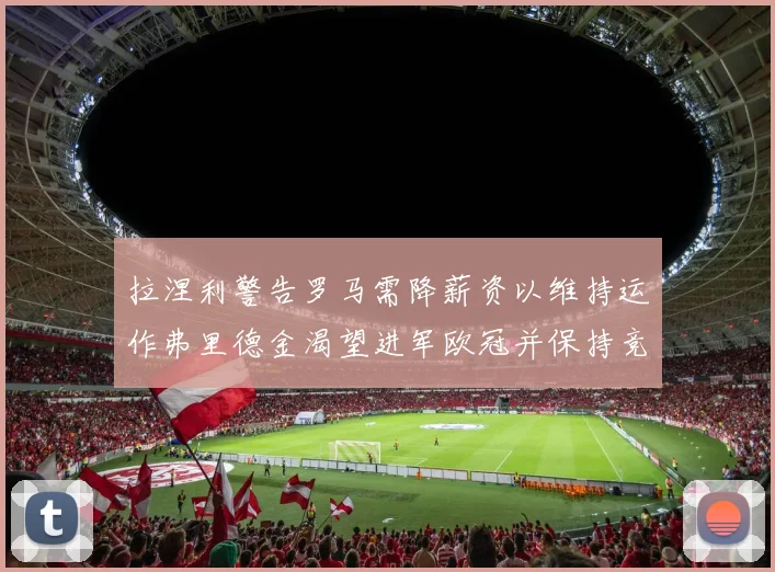 拉涅利警告罗马需降薪资以维持运作弗里德金渴望进军欧冠并保持竞争力