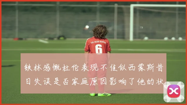 铁林感慨杜伦表现不佳似西蒙斯昔日失误是否家庭原因影响了他的状态