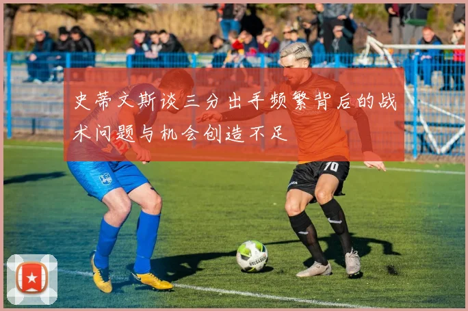 史蒂文斯谈三分出手频繁背后的战术问题与机会创造不足