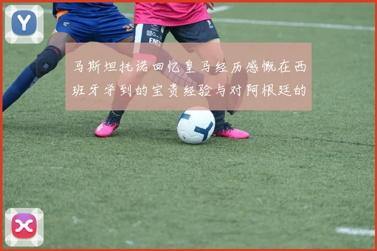马斯坦托诺回忆皇马经历感慨在西班牙学到的宝贵经验与对阿根廷的思念