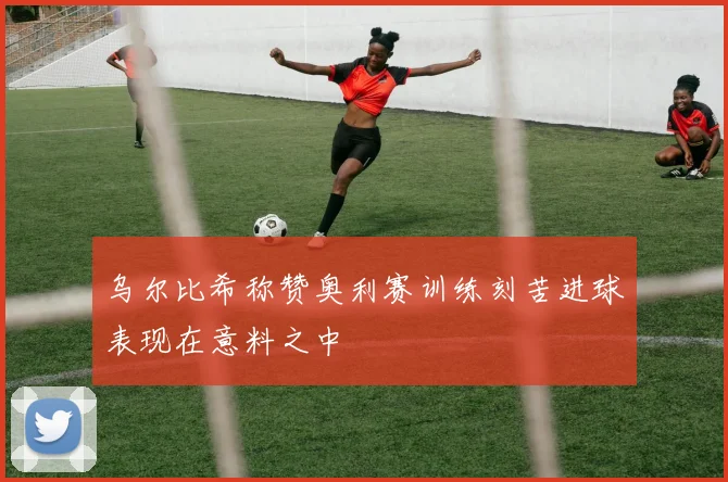 乌尔比希称赞奥利赛训练刻苦进球表现在意料之中