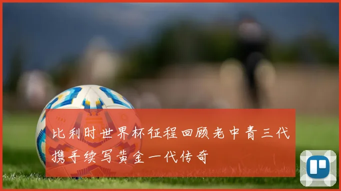 比利时世界杯征程回顾老中青三代携手续写黄金一代传奇